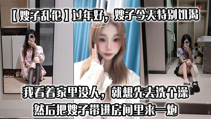 【嫂子乱伦】过年好，嫂子今天特别饥渴，我刚回到家，她就拉着我说她下面痒，我看着家里没人，就想先去洗个澡，然后把嫂子带进房间里来一炮