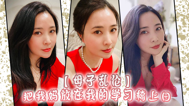 【母子乱伦】把我妈放在我的学习椅上日，感觉我妈就是我的性启蒙老师了哇