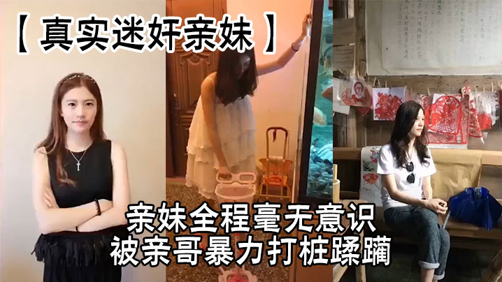 【真实迷奸亲妹】亲妹全程毫无意识，被亲哥暴力打桩蹂躏，简直刺激感拉满