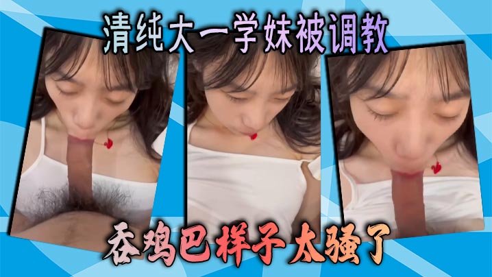 清纯大一学妹被调教 吞鸡巴样子太骚了