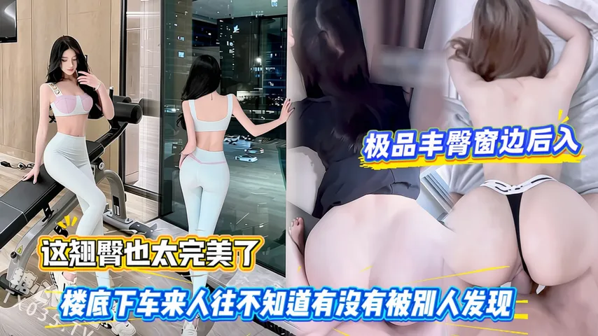 极品丰臀窗边后入，这翘臀也太完美了，楼底下车来人往不知道有没有被别人发现
